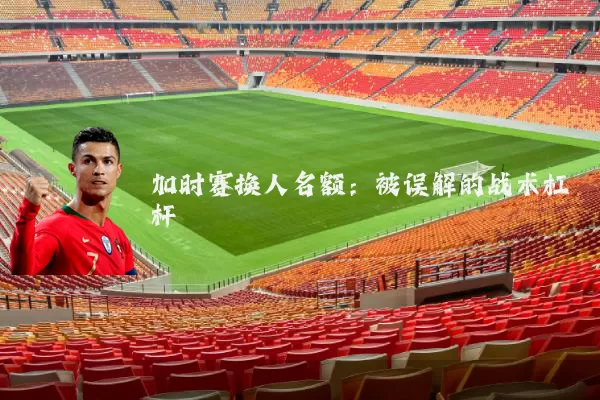 加时赛换人名额：被误解的战术杠杆